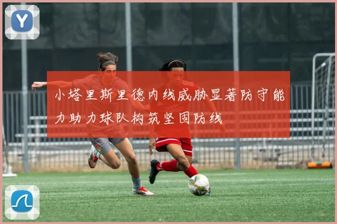 小塔里斯里德内线威胁显著防守能力助力球队构筑坚固防线