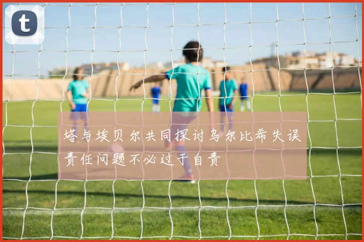 塔与埃贝尔共同探讨乌尔比希失误责任问题不必过于自责