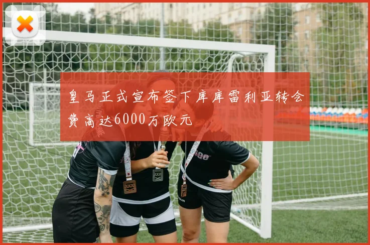 皇马正式宣布签下库库雷利亚转会费高达6000万欧元