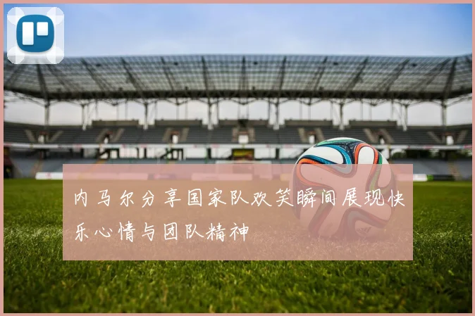 内马尔分享国家队欢笑瞬间展现快乐心情与团队精神