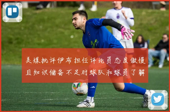 美媒批评伊布担任评论员态度傲慢且知识储备不足对球队和球员了解有限
