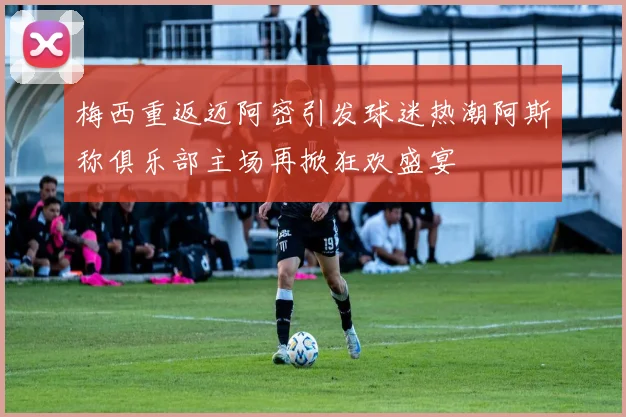 梅西重返迈阿密引发球迷热潮阿斯称俱乐部主场再掀狂欢盛宴