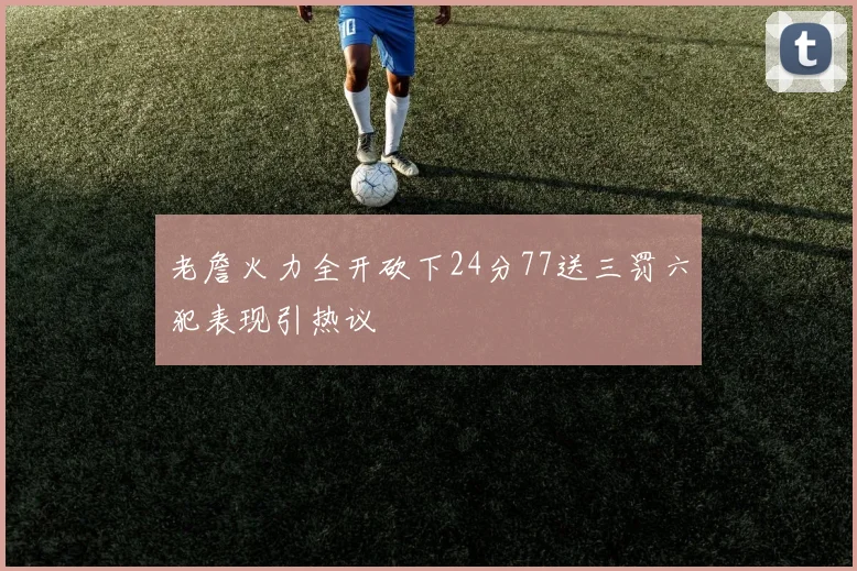 老詹火力全开砍下24分77送三罚六犯表现引热议