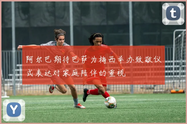 阿尔巴期待巴萨为梅西举办致敬仪式表达对家庭陪伴的重视