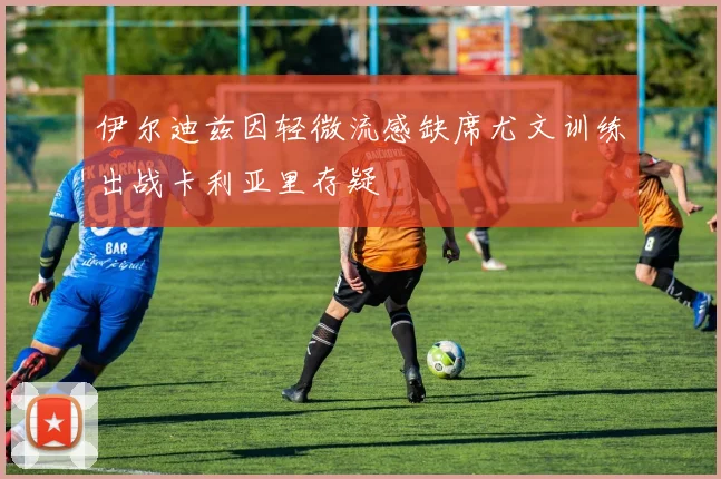 伊尔迪兹因轻微流感缺席尤文训练出战卡利亚里存疑