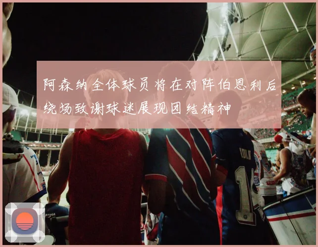 阿森纳全体球员将在对阵伯恩利后绕场致谢球迷展现团结精神