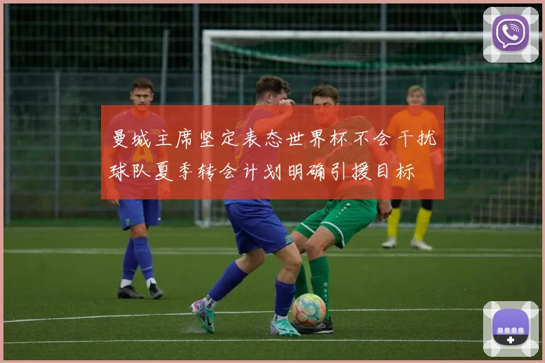 曼城主席坚定表态世界杯不会干扰球队夏季转会计划明确引援目标