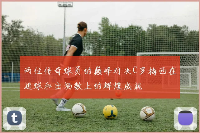 两位传奇球员的巅峰对决C罗梅西在进球和出场数上的辉煌成就
