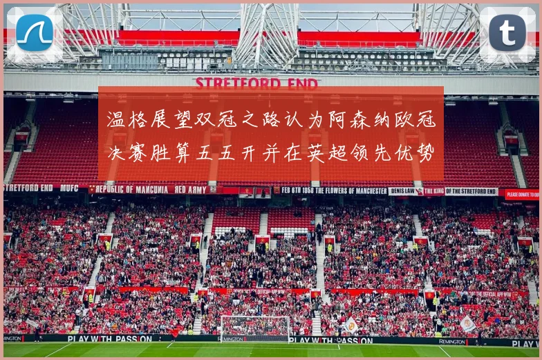 温格展望双冠之路认为阿森纳欧冠决赛胜算五五开并在英超领先优势明显