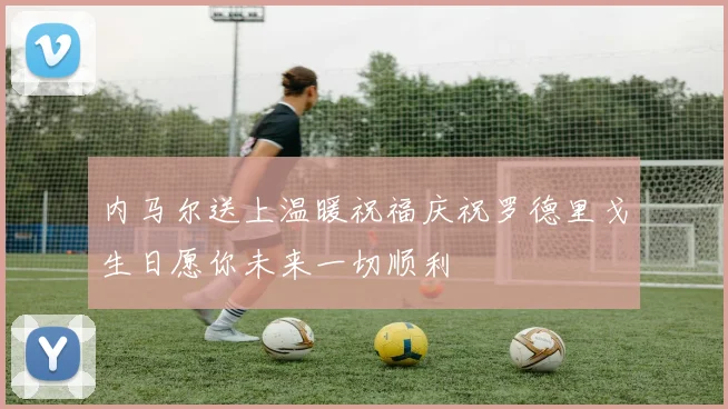 内马尔送上温暖祝福庆祝罗德里戈生日愿你未来一切顺利