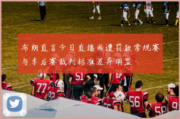 布朗直言今日直播或遭罚款常规赛与季后赛裁判标准差异明显