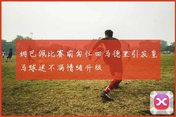 姆巴佩比赛前匆忙回马德里引发皇马球迷不满情绪升级